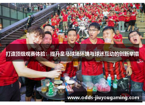 打造顶级观赛体验：提升皇马球场环境与球迷互动的创新举措