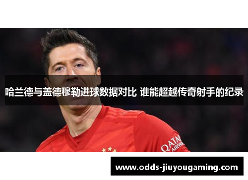 哈兰德与盖德穆勒进球数据对比 谁能超越传奇射手的纪录
