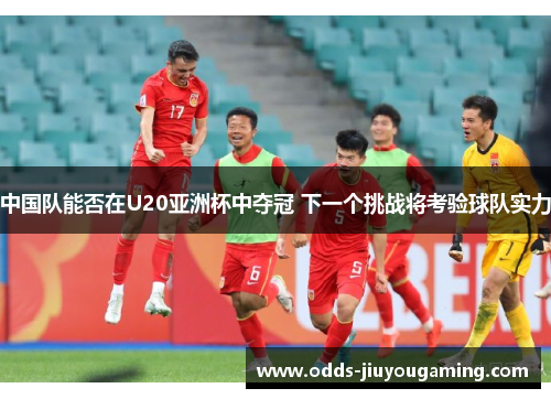 中国队能否在U20亚洲杯中夺冠 下一个挑战将考验球队实力