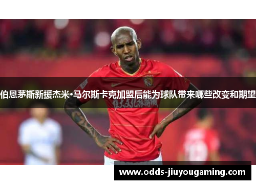 伯恩茅斯新援杰米·马尔斯卡克加盟后能为球队带来哪些改变和期望