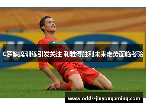 C罗缺席训练引发关注 利雅得胜利未来走势面临考验