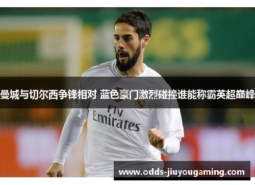 曼城与切尔西争锋相对 蓝色豪门激烈碰撞谁能称霸英超巅峰