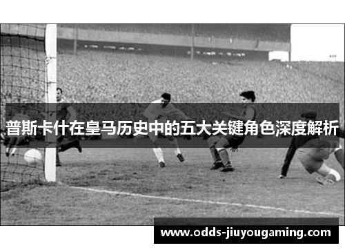 普斯卡什在皇马历史中的五大关键角色深度解析