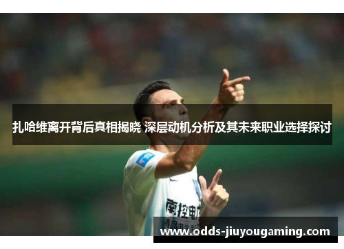 扎哈维离开背后真相揭晓 深层动机分析及其未来职业选择探讨