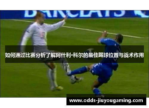如何通过比赛分析了解阿什利·科尔的最佳踢球位置与战术作用